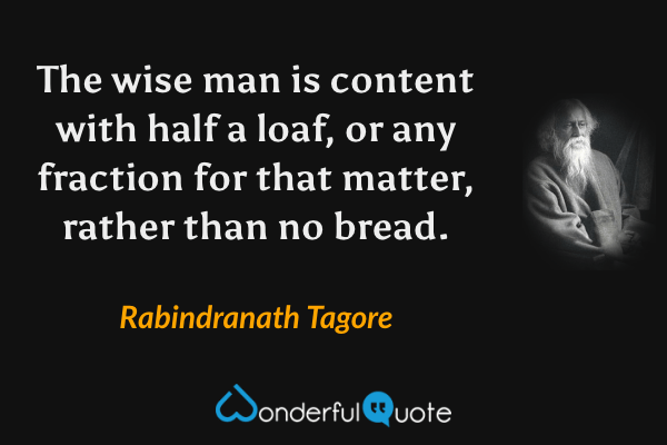 The wise man is content with half a loaf, or any fraction for that matter, rather than no bread. - Rabindranath Tagore quote.