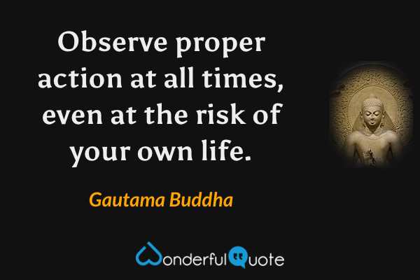 Observe proper action at all times, even at the risk of your own life. - Gautama Buddha quote.