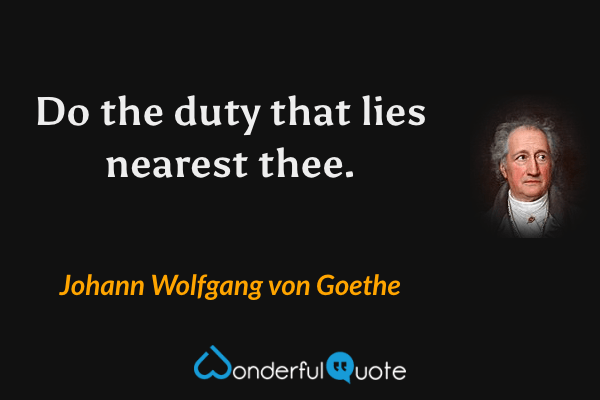 Do the duty that lies nearest thee. - Johann Wolfgang von Goethe quote.