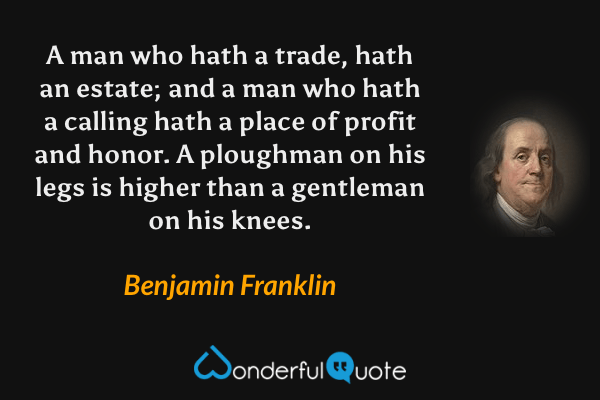 A man who hath a trade, hath an estate; and a man who hath a calling hath a place of profit and honor. A ploughman on his legs is higher than a gentleman on his knees. - Benjamin Franklin quote.