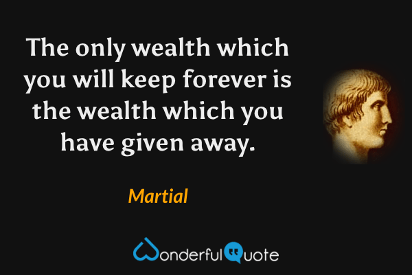 The only wealth which you will keep forever is the wealth which you have given away. - Martial quote.