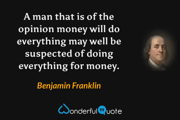 A man that is of the opinion money will do everything may well be suspected of doing everything for money. - Benjamin Franklin quote.