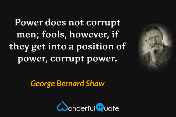 Power does not corrupt men; fools, however, if they get into a position of power, corrupt power. - George Bernard Shaw quote.