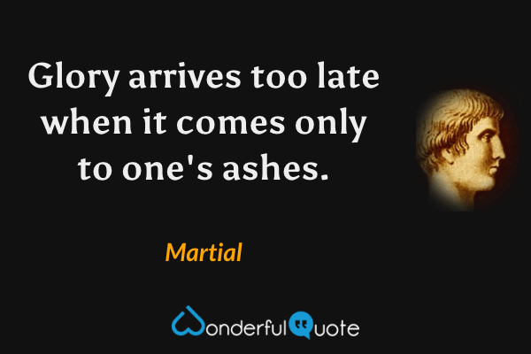 Glory arrives too late when it comes only to one's ashes. - Martial quote.