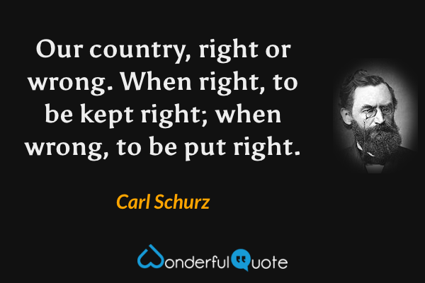 Our country, right or wrong. When right, to be kept right; when wrong, to be put right. - Carl Schurz quote.