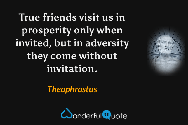 True friends visit us in prosperity only when invited, but in adversity they come without invitation. - Theophrastus quote.