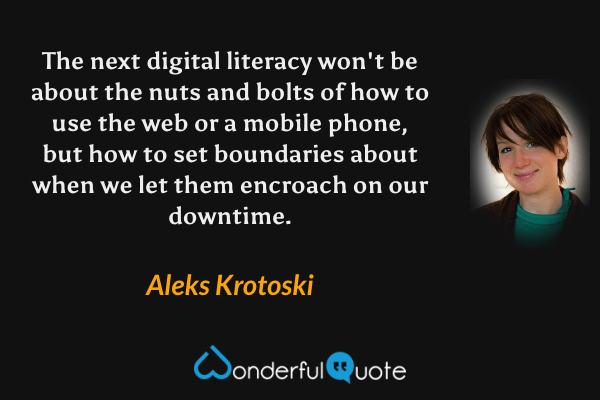The next digital literacy won't be about the nuts and bolts of how to use the web or a mobile phone, but how to set boundaries about when we let them encroach on our downtime. - Aleks Krotoski quote.