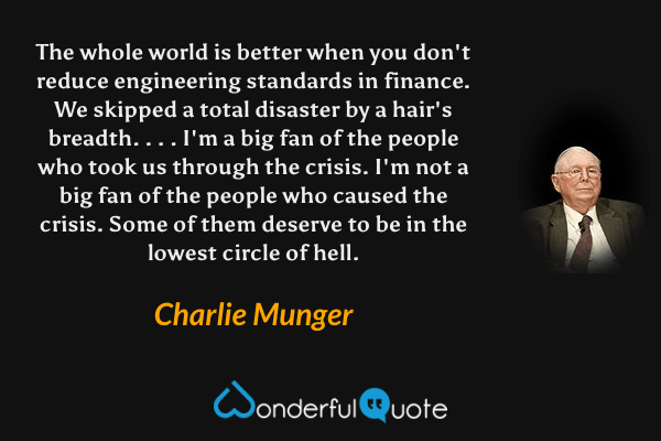 The whole world is better when you don't reduce engineering standards in finance. We skipped a total disaster by a hair's breadth. . . . I'm a big fan of the people who took us through the crisis. I'm not a big fan of the people who caused the crisis. Some of them deserve to be in the lowest circle of hell. - Charlie Munger quote.