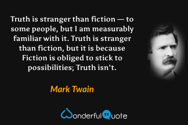 Truth is stranger than fiction — to some people, but I am measurably familiar with it. Truth is stranger than fiction, but it is because Fiction is obliged to stick to possibilities; Truth isn't. - Mark Twain quote.