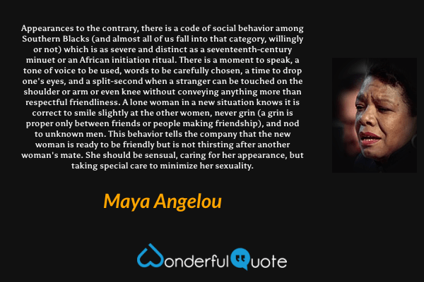 Appearances to the contrary, there is a code of social behavior among Southern Blacks (and almost all of us fall into that category, willingly or not) which is as severe and distinct as a seventeenth-century minuet or an African initiation ritual. There is a moment to speak, a tone of voice to be used, words to be carefully chosen, a time to drop one's eyes, and a split-second when a stranger can be touched on the shoulder or arm or even knee without conveying anything more than respectful friendliness. A lone woman in a new situation knows it is correct to smile slightly at the other women, never grin (a grin is proper only between friends or people making friendship), and nod to unknown men. This behavior tells the company that the new woman is ready to be friendly but is not thirsting after another woman's mate. She should be sensual, caring for her appearance, but taking special care to minimize her sexuality. - Maya Angelou quote.