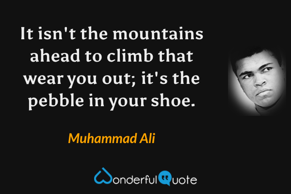 It isn't the mountains ahead to climb that wear you out; it's the pebble in your shoe. - Muhammad Ali quote.