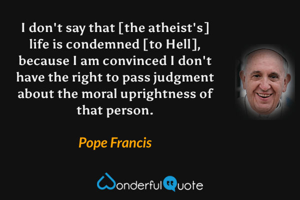 I don't say that [the atheist's] life is condemned [to Hell], because I am convinced I don't have the right to pass judgment about the moral uprightness of that person. - Pope Francis quote.