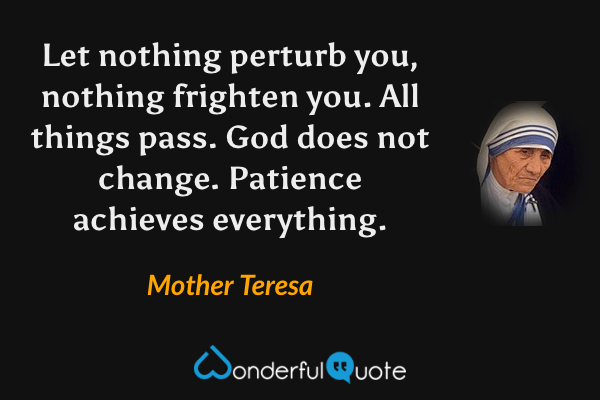 Let nothing perturb you, nothing frighten you. All things pass. God does not change. Patience achieves everything. - Mother Teresa quote.