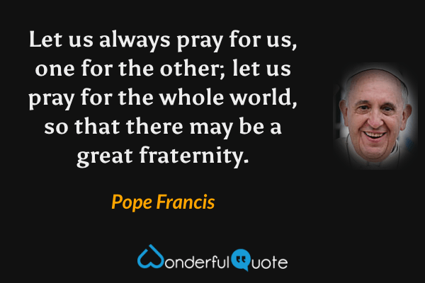 Let us always pray for us, one for the other; let us pray for the whole world, so that there may be a great fraternity. - Pope Francis quote.