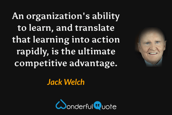 An organization's ability to learn, and translate that learning into action rapidly, is the ultimate competitive advantage. - Jack Welch quote.