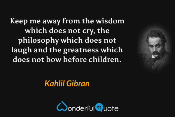 Keep me away from the wisdom which does not cry, the philosophy which does not laugh and the greatness which does not bow before children. - Kahlil Gibran quote.