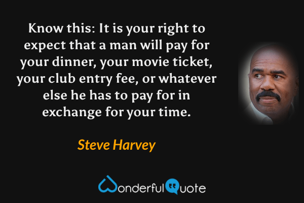 Know this: It is your right to expect that a man will pay for your dinner, your movie ticket, your club entry fee, or whatever else he has to pay for in exchange for your time. - Steve Harvey quote.