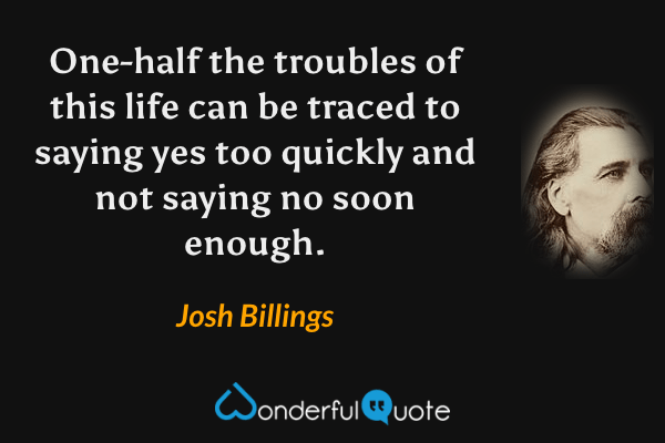 One-half the troubles of this life can be traced to saying yes too quickly and not saying no soon enough. - Josh Billings quote.