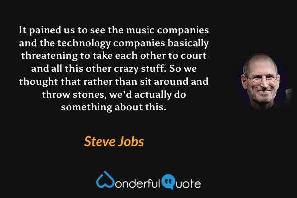 It pained us to see the music companies and the technology companies basically threatening to take each other to court and all this other crazy stuff. So we thought that rather than sit around and throw stones, we'd actually do something about this. - Steve Jobs quote.