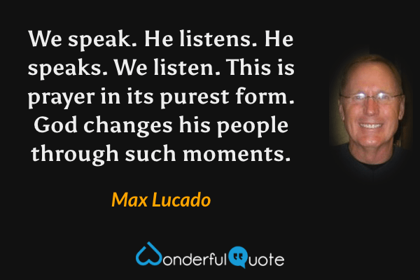We speak. He listens. He speaks. We listen. This is prayer in its purest form. God changes his people through such moments. - Max Lucado quote.