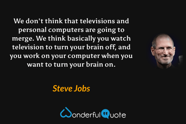 We don't think that televisions and personal computers are going to merge. We think basically you watch television to turn your brain off, and you work on your computer when you want to turn your brain on. - Steve Jobs quote.
