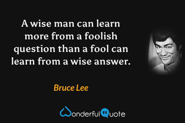 A wise man can learn more from a foolish question than a fool can learn from a wise answer. - Bruce Lee quote.