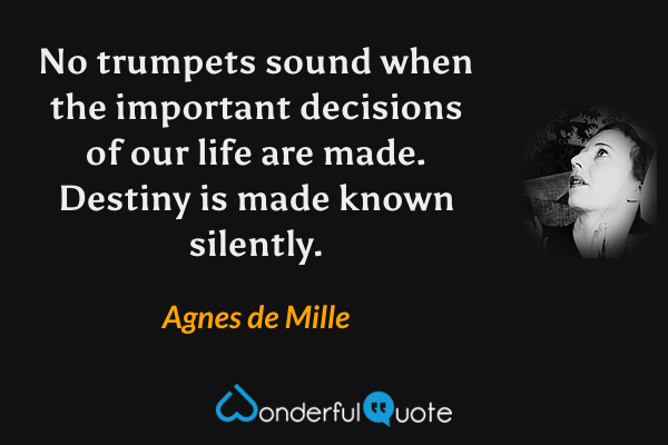 No trumpets sound when the important decisions of our life are made. Destiny is made known silently. - Agnes de Mille quote.