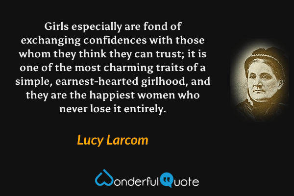 Girls especially are fond of exchanging confidences with those whom they think they can trust; it is one of the most charming traits of a simple, earnest-hearted girlhood, and they are the happiest women who never lose it entirely. - Lucy Larcom quote.