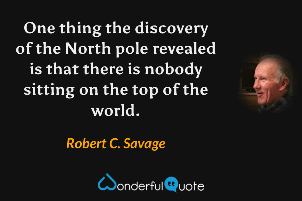 One thing the discovery of the North pole revealed is that there is nobody sitting on the top of the world. - Robert C. Savage quote.