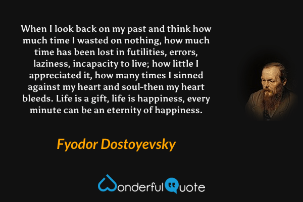 When I look back on my past and think how much time I wasted on nothing, how much time has been lost in futilities, errors, laziness, incapacity to live; how little I appreciated it, how many times I sinned against my heart and soul-then my heart bleeds. Life is a gift, life is happiness, every minute can be an eternity of happiness. - Fyodor Dostoyevsky quote.