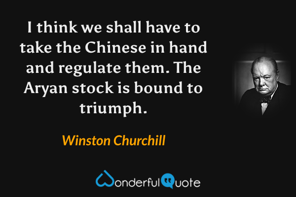 I think we shall have to take the Chinese in hand and regulate them. The Aryan stock is bound to triumph. - Winston Churchill quote.