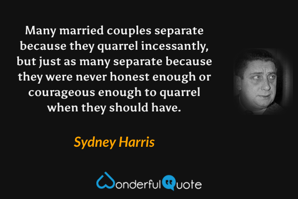 Many married couples separate because they quarrel incessantly, but just as many separate because they were never honest enough or courageous enough to quarrel when they should have. - Sydney Harris quote.