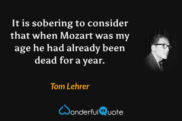 It is sobering to consider that when Mozart was my age he had already been dead for a year. - Tom Lehrer quote.