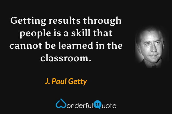 Getting results through people is a skill that cannot be learned in the classroom. - J. Paul Getty quote.