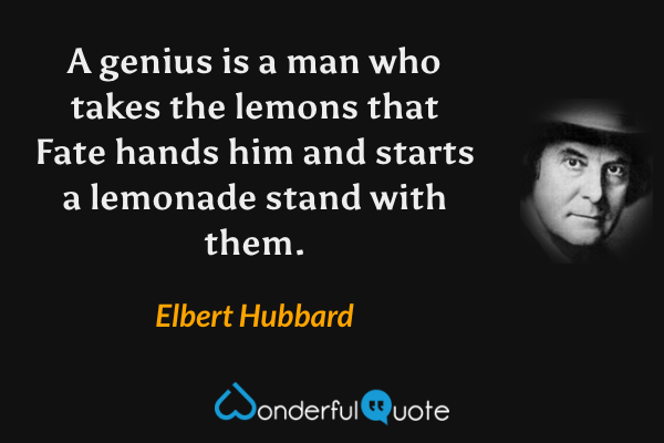 A genius is a man who takes the lemons that Fate hands him and starts a lemonade stand with them. - Elbert Hubbard quote.