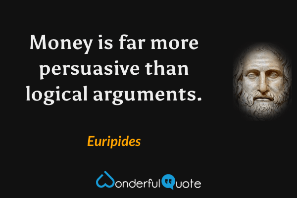 Money is far more persuasive than logical arguments. - Euripides quote.