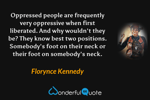 Oppressed people are frequently very oppressive when first liberated. And why wouldn't they be? They know best two positions. Somebody's foot on their neck or their foot on somebody's neck. - Florynce Kennedy quote.