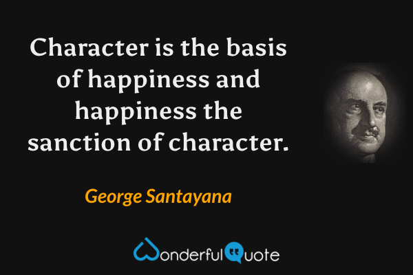 Character is the basis of happiness and happiness the sanction of character. - George Santayana quote.