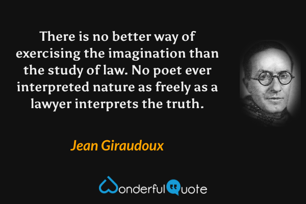 There is no better way of exercising the imagination than the study of law. No poet ever interpreted nature as freely as a lawyer interprets the truth. - Jean Giraudoux quote.