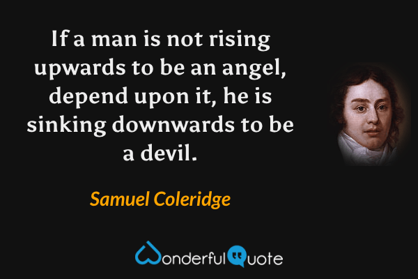 If a man is not rising upwards to be an angel, depend upon it, he is sinking downwards to be a devil. - Samuel Coleridge quote.