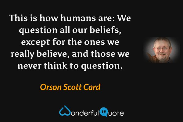 This is how humans are: We question all our beliefs, except for the ones we really believe, and those we never think to question. - Orson Scott Card quote.