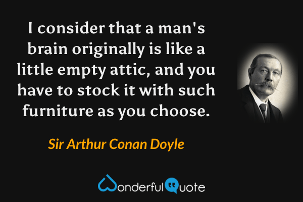 I consider that a man's brain originally is like a little empty attic, and you have to stock it with such furniture as you choose. - Sir Arthur Conan Doyle quote.