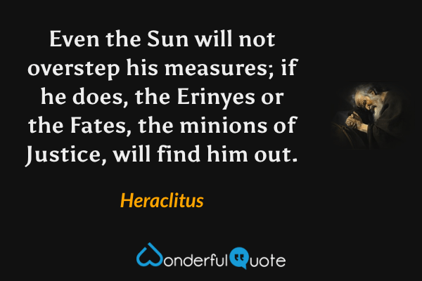 Even the Sun will not overstep his measures; if he does, the Erinyes or the Fates, the minions of Justice, will find him out. - Heraclitus quote.