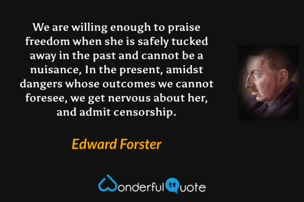 We are willing enough to praise freedom when she is safely tucked away in the past and cannot be a nuisance, In the present, amidst dangers whose outcomes we cannot foresee, we get nervous about her, and admit censorship. - Edward Forster quote.