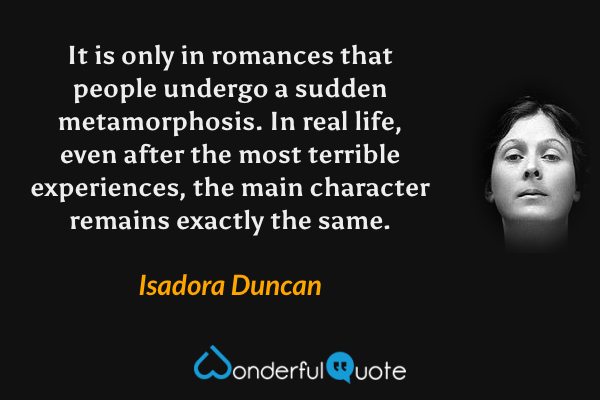 It is only in romances that people undergo a sudden metamorphosis.  In real life, even after the most terrible experiences, the main character remains exactly the same. - Isadora Duncan quote.