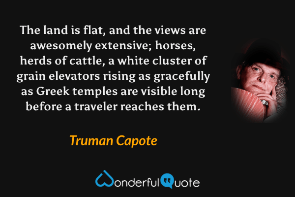 The land is flat, and the views are awesomely extensive; horses, herds of cattle, a white cluster of grain elevators rising as gracefully as Greek temples are visible long before a traveler reaches them. - Truman Capote quote.