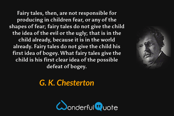 Fairy tales, then, are not responsible for producing in children fear, or any of the shapes of fear; fairy tales do not give the child the idea of the evil or the ugly; that is in the child already, because it is in the world already. Fairy tales do not give the child his first idea of bogey. What fairy tales give the child is his first clear idea of the possible defeat of bogey. - G. K. Chesterton quote.