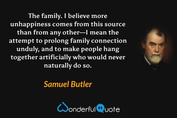 The family.  I believe more unhappiness comes from this source than from any other—I mean the attempt to prolong family connection unduly, and to make people hang together artificially who would never naturally do so. - Samuel Butler quote.
