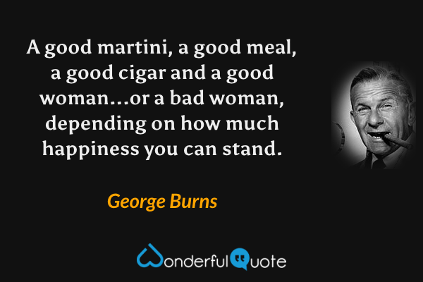 A good martini, a good meal, a good cigar and a good woman...or a bad woman, depending on how much happiness you can stand. - George Burns quote.