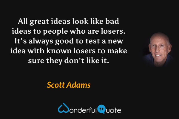 All great ideas look like bad ideas to people who are losers.  It's always good to test a new idea with known losers to make sure they don't like it. - Scott Adams quote.